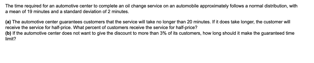 The time required for an automotive center to complete an oil change service on an automobile approximately follows a normal distribution, with
a mean of 19 minutes and a standard deviation of 2 minutes.
(a) The automotive center guarantees customers that the service will take no longer than 20 minutes. If it does take longer, the customer will
receive the service for half-price. What percent of customers receive the service for half-price?
(b) If the automotive center does not want to give the discount to more than 3% of its customers, how long should it make the guaranteed time
limit?
