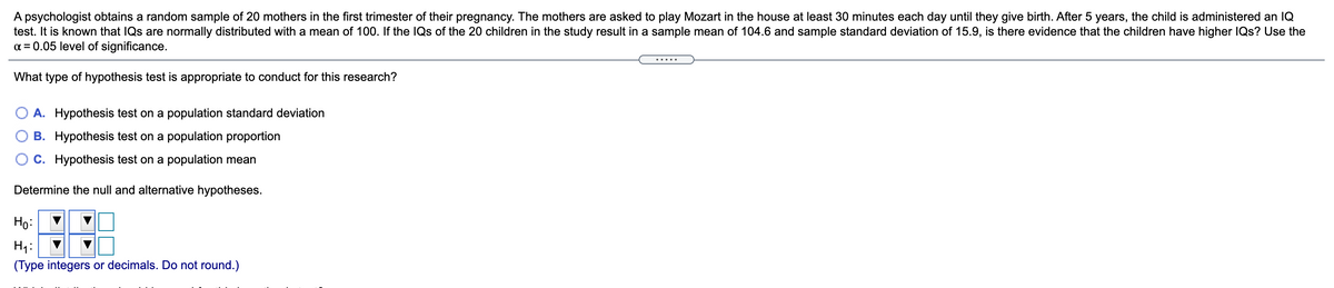 A psychologist obtains a random sample of 20 mothers in the first trimester of their pregnancy. The mothers are asked to play Mozart in the house at least 30 minutes each day until they give birth. After 5 years, the child is administered an IQ
test. It is known that IQs are normally distributed with a mean of 100. If the IQs of the 20 children in the study result in a sample mean of 104.6 and sample standard deviation of 15.9, is there evidence that the children have higher IQs? Use the
a = 0.05 level of significance.
What type of hypothesis test is appropriate to conduct for this research?
O A. Hypothesis test on a population standard deviation
O B. Hypothesis test on a population proportion
C. Hypothesis test on a population mean
Determine the null and alternative hypotheses.
Họ:
Hi:
(Type integers or decimals. Do not round.)
