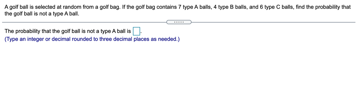 A golf ball is selected at random from a golf bag. If the golf bag contains 7 type A balls, 4 type B balls, and 6 type C balls, find the probability that
the golf ball is not a type A ball.
.....
The probability that the golf ball is not a type A ball is
(Type an integer or decimal rounded to three decimal places as needed.)
