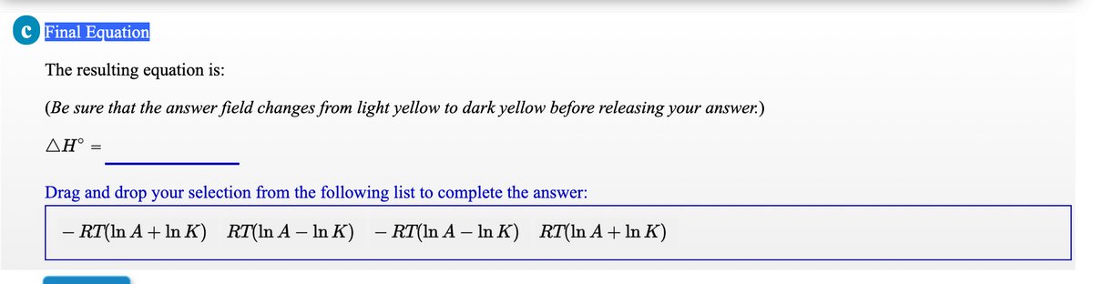 c Final Equation
The resulting equation is:
(Be sure that the answer field changes from light yellow to dark yellow before releasing your answer.)
ΔΗ
Drag and drop your selection from the following list to complete the answer:
– RT(In A + ln K) RT(ln A – In K) - RT(ln A – In K) RT(In A + In K)
