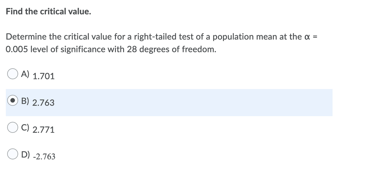 Find the critical value.
%D
Determine the critical value for a right-tailed test of a population mean at the a :
0.005 level of significance with 28 degrees of freedom.
A) 1.701
B) 2.763
C) 2.771
D) -2.763
