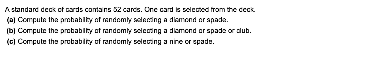 A standard deck of cards contains 52 cards. One card is selected from the deck.
(a) Compute the probability of randomly selecting a diamond or spade.
(b) Compute the probability of randomly selecting a diamond or spade or club.
(c) Compute the probability of randomly selecting a nine or spade.

