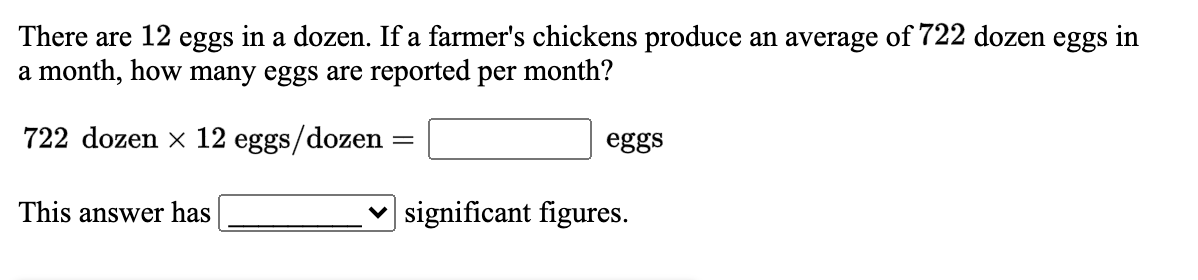 There are 12 eggs in a dozen. If a farmer's chickens produce an average of 722 dozen eggs in
a month, how many eggs are reported per month?
722 dozen x 12 eggs/dozen
eggs
This answer has
| significant figures.
