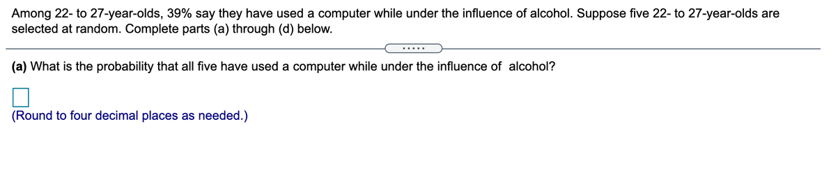 Among 22- to 27-year-olds, 39% say they have used a computer while under the influence of alcohol. Suppose five 22- to 27-year-olds are
selected at random. Complete parts (a) through (d) below.
.....
(a) What is the probability that all five have used a computer while under the influence of alcohol?
(Round to four decimal places as needed.)
