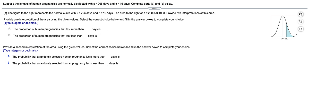 Suppose the lengths of human pregnancies are normally distributed with p = 266 days and o = 16 days. Complete parts (a) and (b) below.
.....
(a) The figure to the right represents the normal curve with µ = 266 days and o = 16 days. The area to the right of X = 280 is 0.1908. Provide two interpretations of this area.
Provide one interpretation of the area using the given values. Select the correct choice below and fill in the answer boxes to complete your choice.
(Type integers or decimals.)
A. The proportion of human pregnancies that last more than
days is
B. The proportion of human pregnancies that last less than
days is
266 280
Provide a second interpretation of the area using the given values. Select the correct choice below and fill in the answer boxes to complete your choice.
(Type integers or decimals.)
A. The probability that a randomly selected human pregnancy lasts more than
days is
B. The probability that a randomly selected human pregnancy lasts less than
days is
