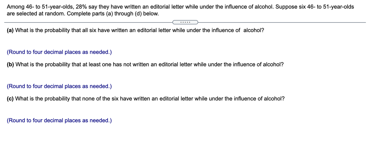 Among 46- to 51-year-olds, 28% say they have written an editorial letter while under the influence of alcohol. Suppose six 46- to 51-year-olds
are selected at random. Complete parts (a) through (d) below.
(a) What is the probability that all six have written an editorial letter while under the influence of alcohol?
(Round to four decimal places as needed.)
(b) What is the probability that at least one has not written an editorial letter while under the influence of alcohol?
(Round to four decimal places as needed.)
(c) What is the probability that none of the six have written an editorial letter while under the influence of alcohol?
(Round to four decimal places as needed.)
