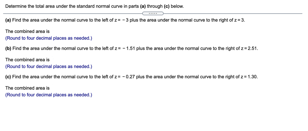 Determine the total area under the standard normal curve in parts (a) through (c) below.
.....
(a) Find the area under the normal curve to the left of z= - 3 plus the area under the normal curve to the right of z = 3.
The combined area is
(Round to four decimal places as needed.)
(b) Find the area under the normal curve to the left of z = - 1.51 plus the area under the normal curve to the right of z = 2.51.
The combined area is
(Round to four decimal places as needed.)
(c) Find the area under the normal curve to the left of z= - 0.27 plus the area under the normal curve to the right of z = 1.30.
The combined area is
(Round to four decimal places as needed.)
