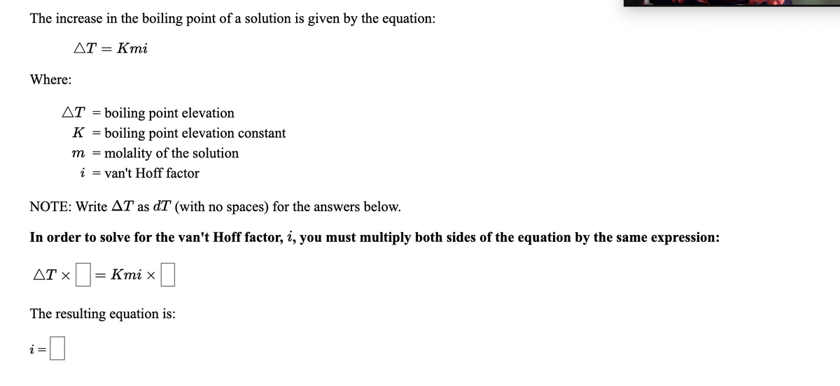 The increase in the boiling point of a solution is given by the equation:
ДТ — Кті
Where:
AT = boiling point elevation
K = boiling point elevation constant
m = molality of the solution
i
van't Hoff factor
NOTE: Write AT as dT (with no spaces) for the answers below.
In order to solve for the van't Hoff factor, i, you must multiply both sides of the equation by the same expression:
ДТ х
AT x= Kmi x
The resulting equation is:
