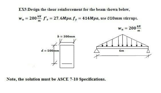 EX5:Design the shear reinforcement for the beam shown below,
kN
wu = 200 f'. = 27. 6Mpa. fy = 414Mpa, use Ø10mm stirrups.
kN
W = 200
b = 300mm
d = 500nm
6m
Note, the solution must be ASCE 7-10 Specifications.

