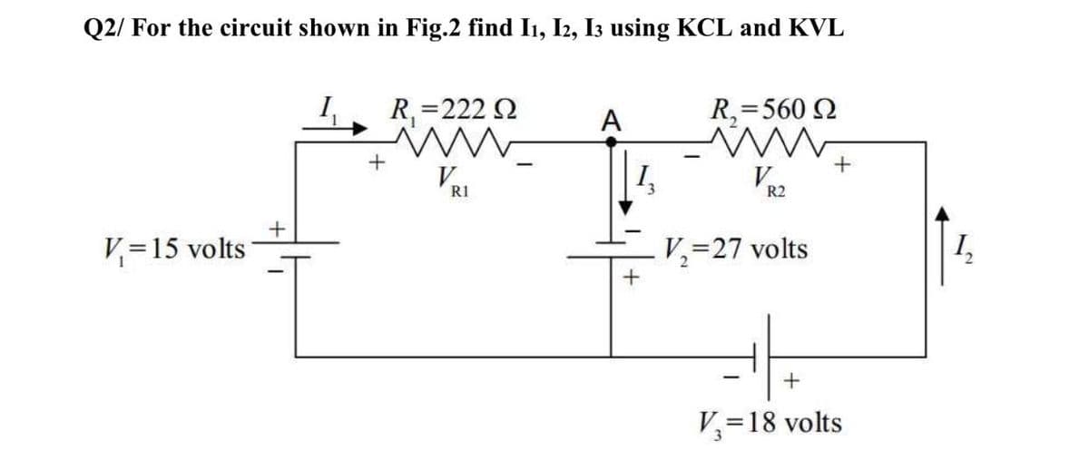 Q2/ For the circuit shown in Fig.2 find I1, I2, I3 using KCL and KVL
I,
R, =222 2
R,=560 2
A
R1
R2
V=15 volts
V,=27 volts
+
V=18 volts
