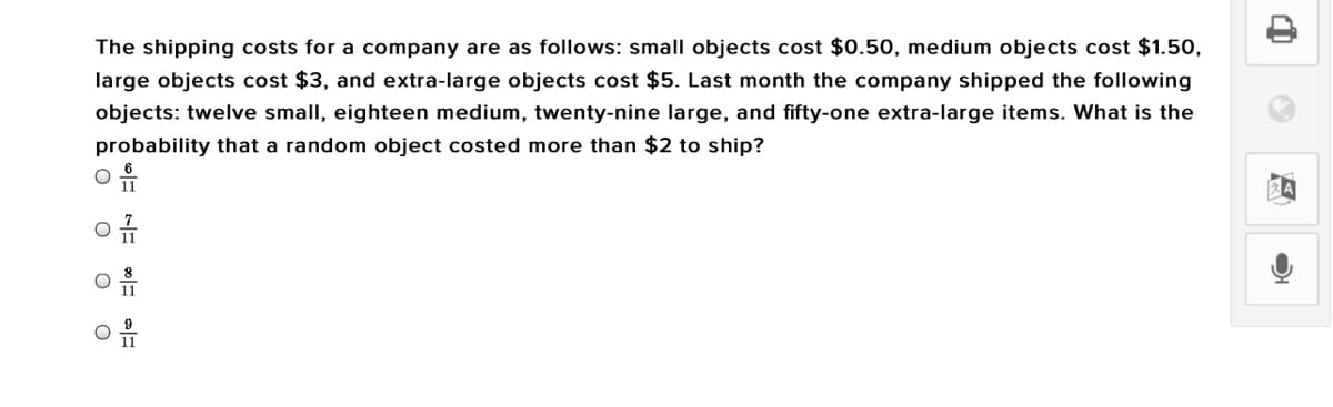 The shipping costs for a company are as follows: small objects cost $0.50, medium objects cost $1.50,
large objects cost $3, and extra-large objects cost $5. Last month the company shipped the following
objects: twelve small, eighteen medium, twenty-nine large, and fifty-one extra-large items. What is the
probability that a random object costed more than $2 to ship?
11
11
11
