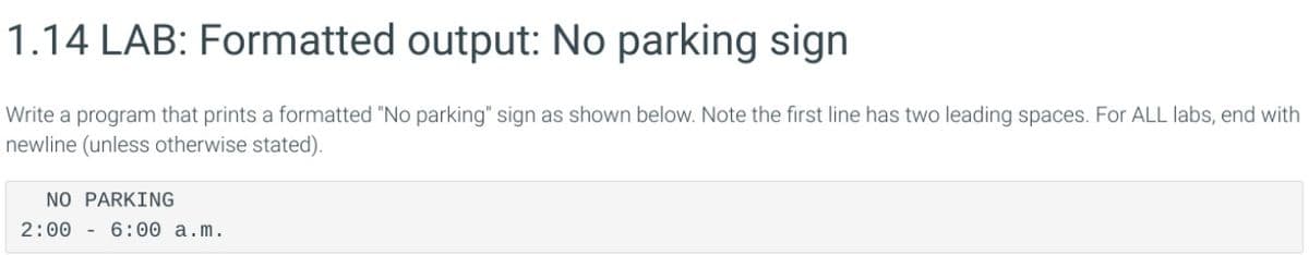 1.14 LAB: Formatted output: No parking sign
Write a program that prints a formatted "No parking" sign as shown below. Note the first line has two leading spaces. For ALL labs, end with
newline (unless otherwise stated).
NO PARKING
2:00 6:00 a.m.