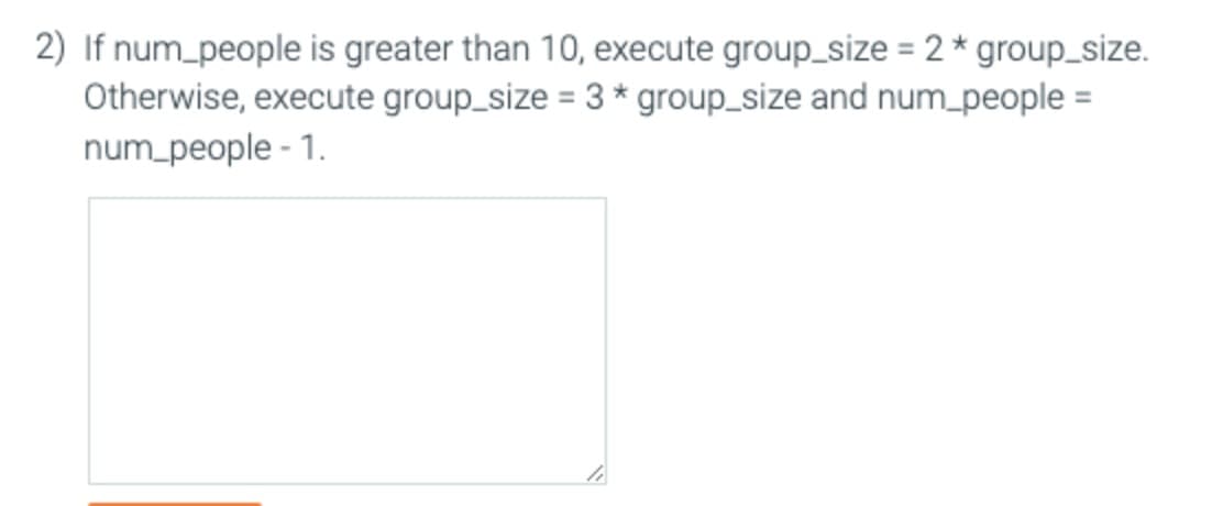 2) If num_people is greater than 10, execute group_size = 2 * group_size.
Otherwise, execute group_size = 3 * group_size and num_people =
num_people - 1.