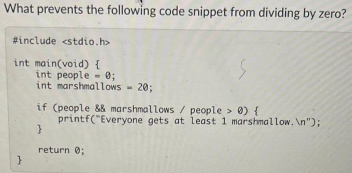 What prevents the following code snippet from dividing by zero?
#include <stdio.h>
int main(void) {
}
int people = 0;
int marshmallows = 20;
if (people && marshmallows / people > 0) {
printf("Everyone gets at least 1 marshmallow.\n");
}
return 0;