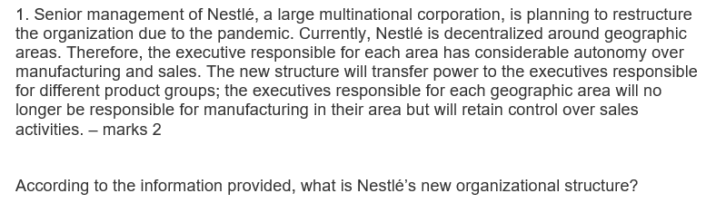 1. Senior management of Nestlé, a large multinational corporation, is planning to restructure
the organization due to the pandemic. Currently, Nestlé is decentralized around geographic
areas. Therefore, the executive responsible for each area has considerable autonomy over
manufacturing and sales. The new structure will transfer power to the executives responsible
for different product groups; the executives responsible for each geographic area will no
longer be responsible for manufacturing in their area but will retain control over sales
activities. – marks 2
According to the information provided, what is Nestlé's new organizational structure?
