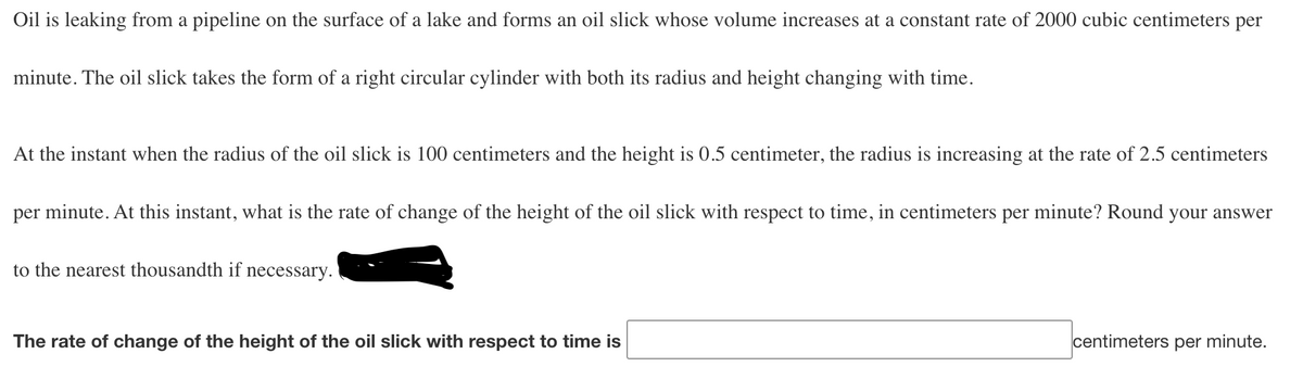 Oil is leaking from a pipeline on the surface of a lake and forms an oil slick whose volume increases at a constant rate of 2000 cubic centimeters per
minute. The oil slick takes the form of a right circular cylinder with both its radius and height changing with time.
At the instant when the radius of the oil slick is 100 centimeters and the height is 0.5 centimeter, the radius is increasing at the rate of 2.5 centimeters
per minute. At this instant, what is the rate of change of the height of the oil slick with respect to time, in centimeters per minute? Round your answer
to the nearest thousandth if necessary.
The rate of change of the height of the oil slick with respect to time is
centimeters per minute.
