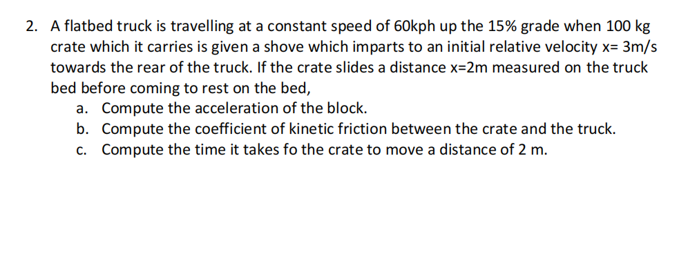 2. A flatbed truck is travelling at a constant speed of 60kph up the 15% grade when 100 kg
crate which it carries is given a shove which imparts to an initial relative velocity x= 3m/s
towards the rear of the truck. If the crate slides a distance x=2m measured on the truck
bed before coming to rest on the bed,
a. Compute the acceleration of the block.
b. Compute the coefficient of kinetic friction between the crate and the truck.
c. Compute the time it takes fo the crate to move a distance of 2 m.
