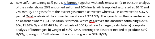 3. Raw sulfur containing 83% pure S is burned together with 80% excess air (S to SO,). An analysis
of the cinder shows 20% unburned sulfur and 80% inerts. Air is supplied saturated at 30 °C and
750 mmHg. The gases from the burner gas enter a converter where SO, is converted to SOo. A
partial Orsat analysis of the converter gas shows 1.37% SO. The gases from the converter enter
an absorber where H,SO, solution is formed. Waste gas, leaves the absorber containing 0.55%
so, 11.99% O, and 87.46% N2. On a basis of 100 kg of raw S charged, calculate: a) complete
analysis of burner gas; b) weight of 60% H,SO, entering the absorber needed to produce 87%
H;SO;; c) weight of 14% oleum if the absorbing acid is 94% H;SO,
