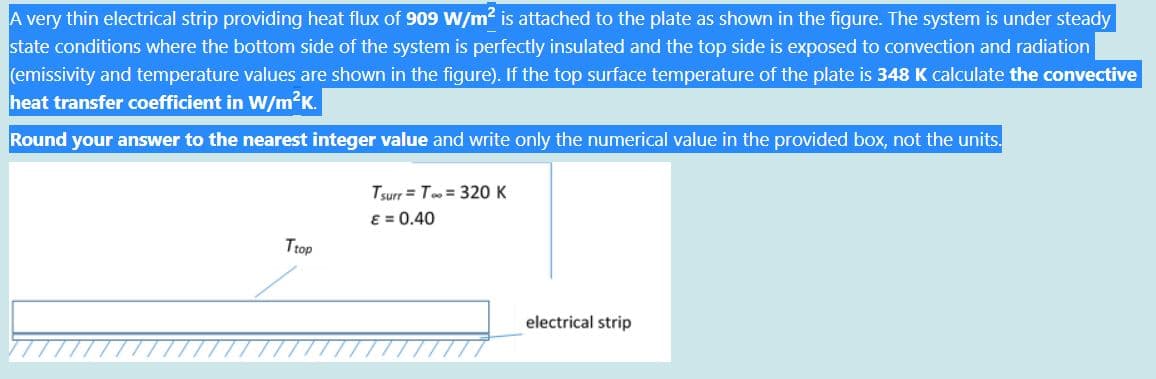 A very thin electrical strip providing heat flux of 909 W/m2 is attached to the plate as shown in the figure. The system is under steady
state conditions where the bottom side of the system is perfectly insulated and the top side is exposed to convection and radiation
(emissivity and temperature values are shown in the figure). If the top surface temperature of the plate is 348 K calculate the convective
heat transfer coefficient in W/m K.
Round your answer to the nearest integer value and write only the numerical value in the provided box, not the units.
Tsurr = T = 320 K
8 = 0.40
Ttop
electrical strip
