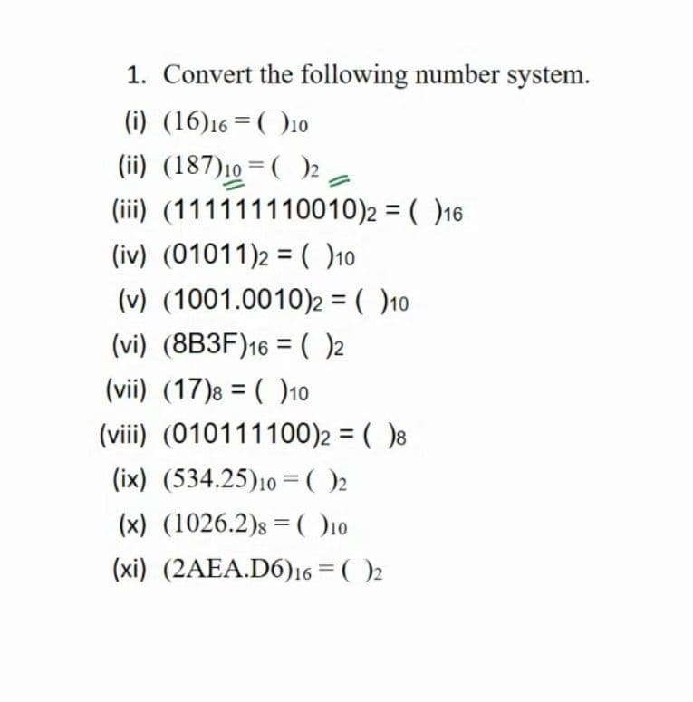 1. Convert the following number system.
(i) (16)16 = ( )10
(ii) (187)10 = ( )2 a
(iii) (111111110010)2 = ( )16
%3D
(iv) (01011)2 = ()10
(v) (1001.0010)2 = ( )10
(vi) (8B3F)16 = ( )2
(vii) (17)8 = ( )10
(viii) (010111100)2 = ( )8
(ix) (534.25)10 = )2
(x) (1026.2)s =(O10
(xi) (2AEA.D6)16 = ( )2
%3D
%3D
