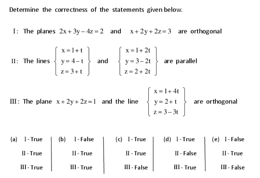Determine the correctness of the statements given below.
I: The planes 2x+ 3y – 4z =2 and
х+ 2у+2z%3D3
are orthogonal
X = 1+t
x = 1+ 2t
II: The lines
y = 4-t
z = 3+t
and
y = 3– 2t
are parallel
Z = 2+ 2t
x = 1+ 4t
III: The plane x+2y+ 2z=1
y = 2+t
z = 3– 3t
and the line
are orthogonal
(a) I- True
(b)
I- False
(c) I- True
(d) I-True
(e) I-False
П-True
П-True
П-True
II - False
П-True
III - True
П1-True
III - False
III - True
III - False
