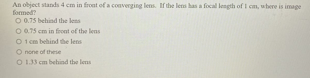 An object stands 4 cm in front of a converging lens. If the lens has a focal length of 1 cm, where is image
formed?
O 0.75 behind the lens
O 0.75 cm in front of the lens
O 1 cm behind the lens
O none of these
O 1.33 cm behind the lens
