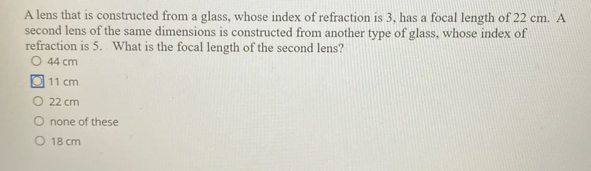 A lens that is constructed from a glass, whose index of refraction is 3, has a focal length of 22 cm. A
second lens of the same dimensions is constructed from another type of glass, whose index of
refraction is 5. What is the focal length of the second lens?
O 44 cm
11 cm
O 22 cm
O none of these
O 18 cm
