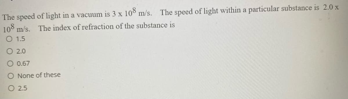 The speed of light in a vacuum is 3 x 108 m/s.
108 m/s.
The speed of light within a particular substance is 2.0 x
The index of refraction of the substance is
O 1.5
O 2.0
O 0.67
O None of these
O 2.5
