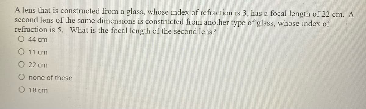 A lens that is constructed from a glass, whose index of refraction is 3, has a focal length of 22 cm. A
second lens of the same dimensions is constructed from another type of glass, whose index of
refraction is 5. What is the focal length of the second lens?
O 44 cm
O 11 cm
O 22 cm
O none of these
O 18 cm
