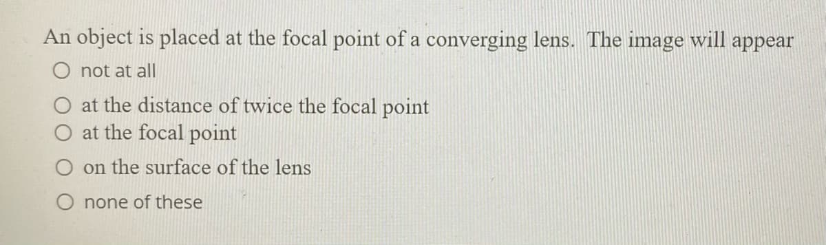 An object is placed at the focal point of a converging lens. The image will appear
O not at all
O at the distance of twice the focal point
at the focal point
on the surface of the lens
O none of these
