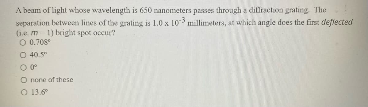 A beam of light whose wavelength is 650 nanometers passes through a diffraction grating. The
separation between lines of the grating is 1.0 x 10-3 millimeters, at which angle does the first deflected
(i.e. m =
O 0.708°
1) bright spot occur?
O 40.5°
O 0°
O none of these
O 13.6°
