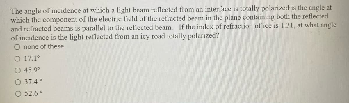 The angle of incidence at which a light beam reflected from an interface is totally polarized is the angle at
which the component of the electric field of the refracted beam in the plane containing both the reflected
and refracted beams is parallel to the reflected beam. If the index of refraction of ice is 1.31, at what angle
of incidence is the light reflected from an icy road totally polarized?
O none of these
O 17.1°
O 45.9°
O 37.4 °
O 52.6 °
