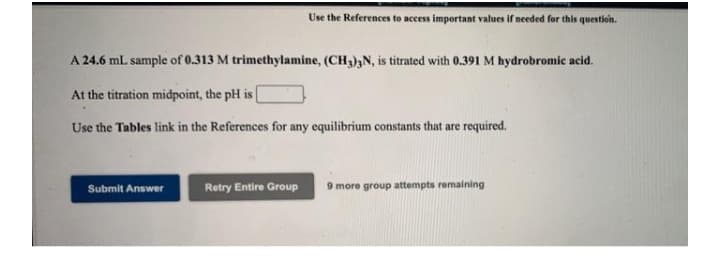 Use the References to access important values if needed for this question.
A 24.6 mL sample of 0.313 M trimethylamine, (CH3)3N, is titrated with 0.391 M hydrobromic acid.
At the titration midpoint, the pH is
Use the Tables link in the References for any equilibrium constants that are required.
Retry Entire Group
9 more group attempts remaining
Submit Answer
