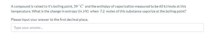 A compound is raised to it's boiling point, 39°C and the enthalpy of vaporization measured to be 60 kJ/mole at this
temperature. What is the change in entropy (in J/K) when 7.2 moles of this substance vaporize at the boiling point?
Please input your answer to the first decimal place.
Type your answer.

