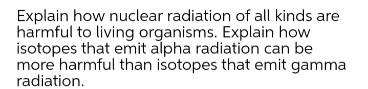 Explain how nuclear radiation of all kinds are
harmful to living organisms. Explain how
isotopes that emit alpha radiation can be
more harmful than isotopes that emit gamma
radiation.
