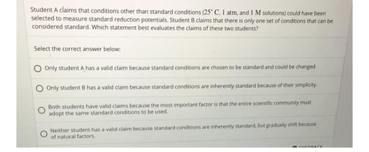 Student A claims that conditions other than standard conditions (25 C, 1 atm, and 1M solutions) could have been
selected to measure standard reduction potentials. Student B claims that there is only one set of conditions that can be
considered standard. Which statement best evaluates the claims of these two students?
Select the correct answer below.
O Only student A has a valid claim because standard conditions are chosen to be standard and could be changed.
Only student B has a valid claim because standard conditions are inherently standard because of their simplicity.
Both students have valid claims because the most important factor is that the entire scientific community must
adopt the same standard conditions to be used.
Neither student has a valid claim because standard conditions are inherently standard, but gradually shift because
of natural factors.
