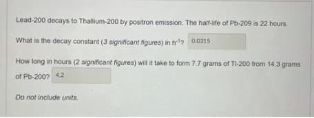 Lead-200 decays to Thallium-200 by positron emission. The half-life of Pb-209 is 22 hours.
What is the decay constant (3 significant figures) in h'2 0.0315
How long in hours (2 significant figures) will it take to form 7.7 grams of TI-200 from 14.3 grams
of Pb-200? 4.2
Do not include units.
