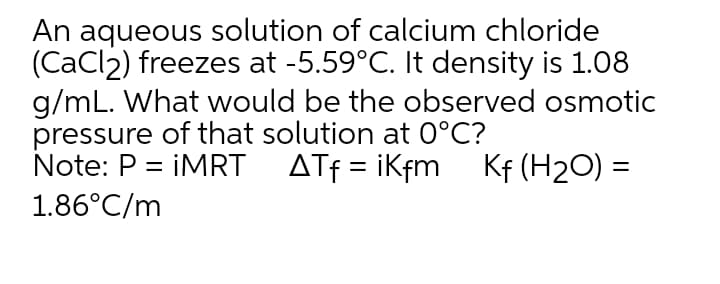 An aqueous solution of calcium chloride
(CaCl2) freezes at -5.59°C. It density is 1.08
g/mL. What would be the observed osmotic
pressure of that solution at 0°C?
Note: P = İMRT
ATf = iKfm Kf (H2O) =
1.86°C/m
