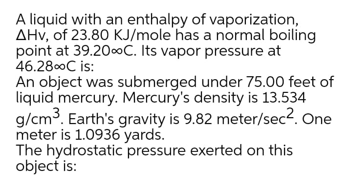A liquid with an enthalpy of vaporization,
AHv, of 23.80 KJ/mole has a normal boiling
point at 39.20∞C. Its vapor pressure at
46.280C is:
An object was submerged under 75.00 feet of
liquid mercury. Mercury's density is 13.534
g/cm3. Earth's gravity is 9.82 meter/sec2. One
meter is 1.0936 yards.
The hydrostatic pressure exerted on this
object is:
