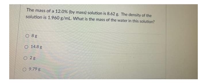 The mass of a 12.0% (by mass) solution is 8.62 g. The density of the
solution is 1.960 g/mL. What is the mass of the water in this solution?
O 8g
O 14.8 g
O 2g
O 9.79 g
