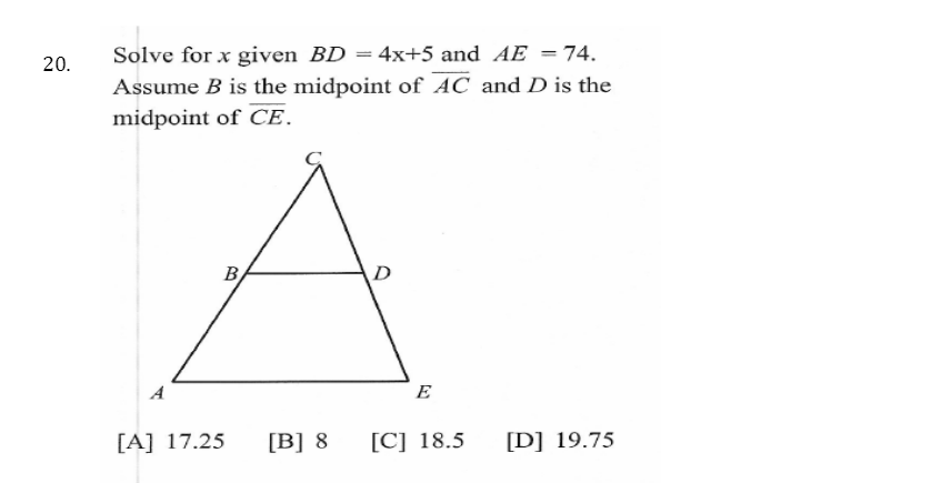 Solve for x given BD = 4x+5 and AE =74.
20.
Assume B is the midpoint of AC and D is the
midpoint of CE.
B
D
A
E
[A] 17.25
[B] 8
[C] 18.5
[D] 19.75
