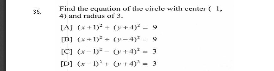 Find the equation of the circle with center (–1,
4) and radius of 3.
36.
[A] (x+1)² + (y+4)² = 9
[B] (x+1)² + (y-4)² = 9
[C] (x– 1)² – (y+4)² = 3
%3D
-
[D] (x– 1)² + (y+4)² = 3
%3D
