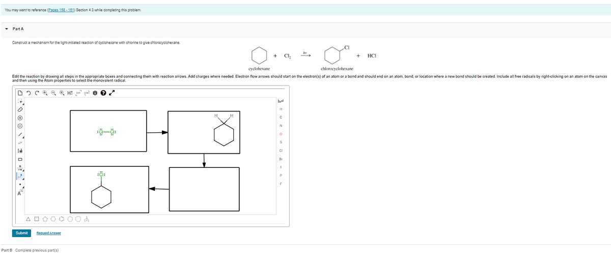 You may want to reference (Pages 158 - 181) Section 4.3 while completing this problem.
• Part A
Construct a mechanism for the light-initiated reaction of cyclohexane with chlorine to give chlorocyclohexane.
.CI
+ Cl,
HCI
сyclohexane
chlorocyclohexane
Edit the reaction by drawing all steps in the appropriate boxes and connecting them with reaction arrows. Add charges where needed. Electron flow arrows should start on the electron(s) of an atom or a bond and should end on an atom, bond, or location where a new bond should be created. Include allfi
and then using the Atom properties to select the monovalent radical.
radicals by right-clicking on an atom on the canvas
H
N
CI
Br
:i:
A O O O O 0
Submit
Requeet Anewer
Part B Complete previous part(s)
