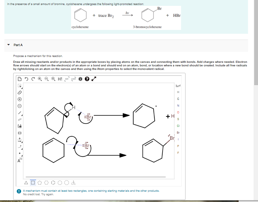 In the presence of a small amount of bromine, cyclohexene undergoes the following light-promoted reaction:
Br
hv
+ trace Br2
+ НBr
cyclohexene
3-bromocyclohexene
Part A
Propose a mechanism for this reaction.
Draw all missing reactants and/or products in the appropriate boxes by placing atoms on the canvas and connecting them with bonds. Add charges where needed. Electron
flow arrows should start on the electron(s) of an atom or a bond and should end on an atom, bond, or location where a new bond should be created. Include all free radicals
by rightclicking on an atom on the canvas and then using the Atom properties to select the monovalent radical.
H
:Br
+H
CI
Br
Br i
O do
A mechanism must contain at least two rectangles, one containing starting materials and the other products.
No credit lost. Try again.
1 0 +1•
