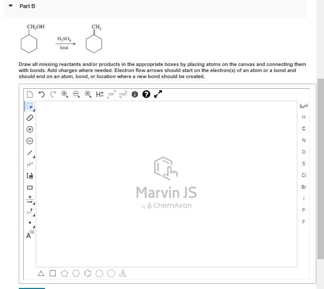 Part B
CH,OH
CH,
H,SO,
heat
Draw all missing reactants and/or products in the appropriate boxes by placing atoms on the canvas and connecting them
with bonds. Add charges where needed. Electron flow arrows should start on the electron(s) of an atom or a bond and
should end on an atom, bond, or location where a new bond should be created.
C Q e Q H: gont
H.
S
CI
Br
Marvin JS
by ChemAxon
A
