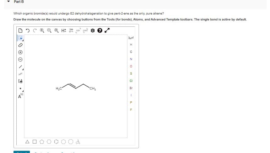 Part B
Which organic bromide(s) would undergo E2 dehydrohalogenation to give pent-2-ene as the only, pure alkene?
Draw the molecule on the canvas by choosing buttons from the Tools (for bonds), Atoms, and Advanced Template toolbars. The single bond is active by default.
H: gont
H
N
CI
H;C
CH3
Br
A O
