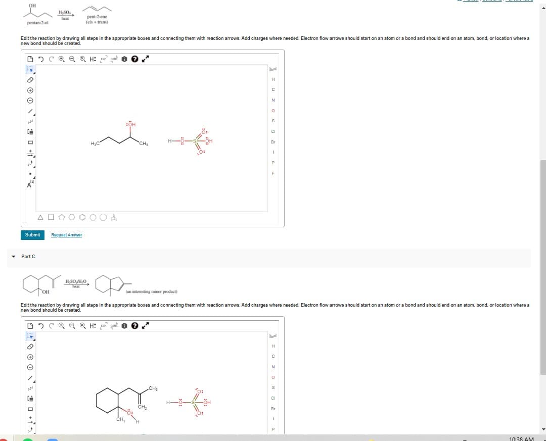 pent-2-ene
(cis + trans)
beat
pentan-2-ot
Edit the reaction by drawing all steps in the appropriate boxes and connecting them with reaction arrows. Add charges where needed. Electron flow arrows should start on an atom or a bond and should end on an atom, bond, or location where a
new bond should be created.
H
Br
A O OO O 00d
Submit
Requeet Anawer
Part C
HSOHO,
heat
OH
(an interesting mine product)
Edit the reaction by drawing all steps in the appropriate boxes and connecting them with reaction arrows. Add charges where needed. Electron flow arrows should start on an atom or a bond and should end on an atom, bond, or location where a
new bond should be created.
N
CI
CH2
Br
10:38 AM
