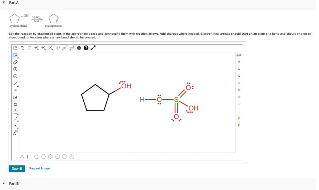 Part A
OH
heat
cyclopentanol
cyclopentene
Edit the reaction by drawing all steps in the appropriate boxes and connecting them with reaction arrows. Add charges where needed. Electron flow arrows should start on an atom or a bond and should end on an
atom, bond, or location where a new bond should be created.
ö:
HO
CI
Br
HO,
P
F
Submit
Request Answer
Part B
