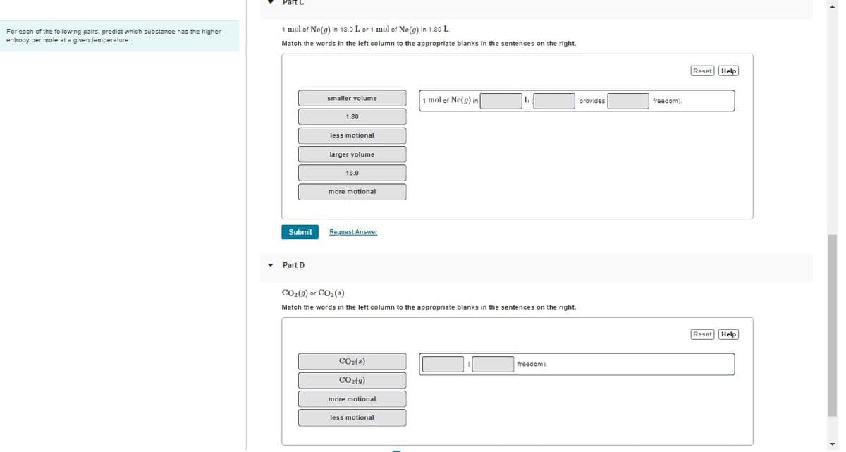 For each of the following pairs, predict which substance has the higher
entropy per mole at a given temperature.
1 mol of Ne(g) in 18.0 L or 1 mol of Ne(g) in 1.80 L.
Match the words in the left column to the appropriate blanks in the sentences on the right.
Submit
▾ Part D
smaller volume
1.80
less motional
larger volume
18.0
more motional
Request Answer
CO₂ (g) or CO₂ (s).
Match the words in the left column to the appropriate blanks in the sentences on the right.
CO₂ (s)
CO₂(g)
more motional
1 mol of Ne(g) in
less motional
freedom).
provides
freedom).
Reset Help
Reset Help
4