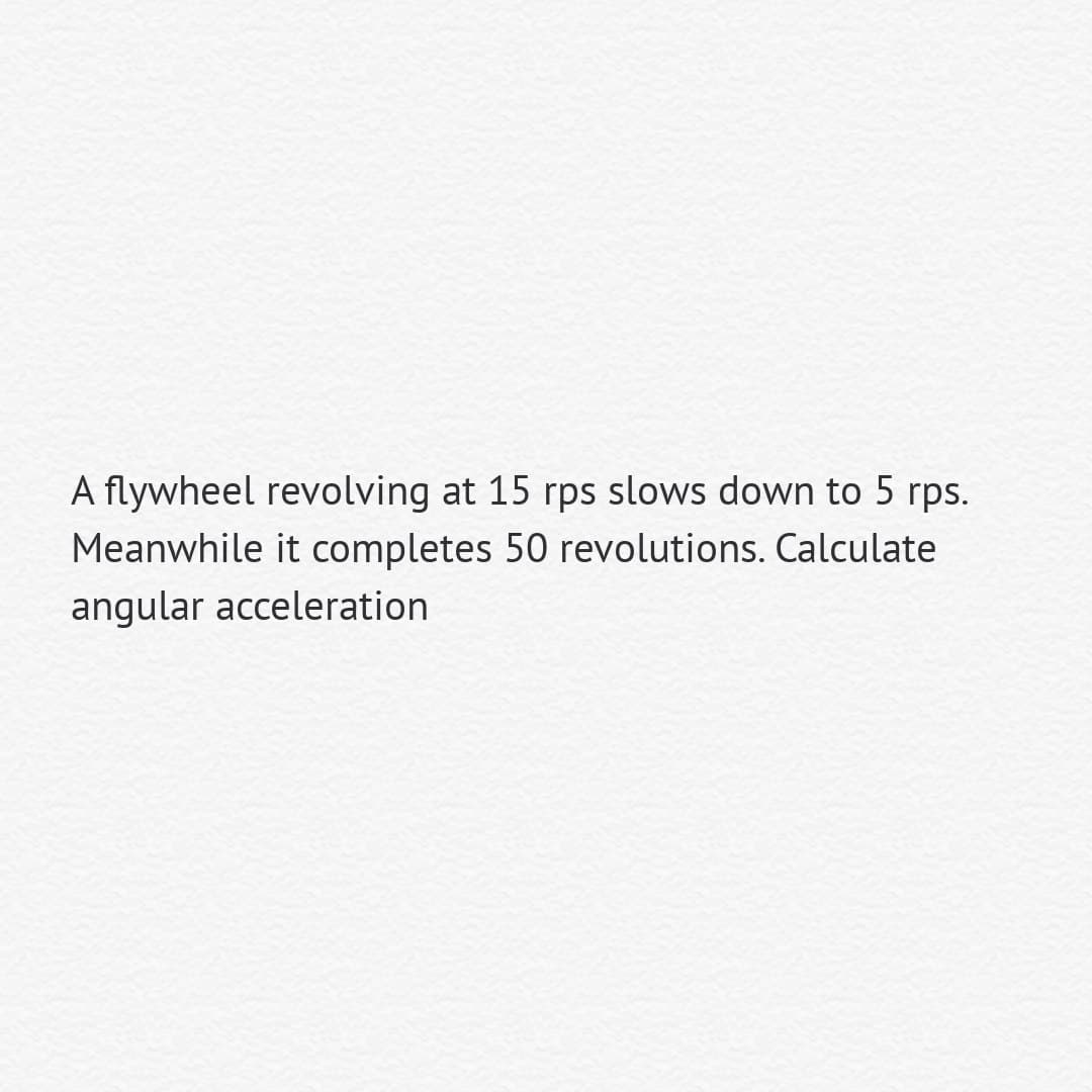 A flywheel revolving at 15 rps slows down to 5 rps.
Meanwhile it completes 50 revolutions. Calculate
angular acceleration
